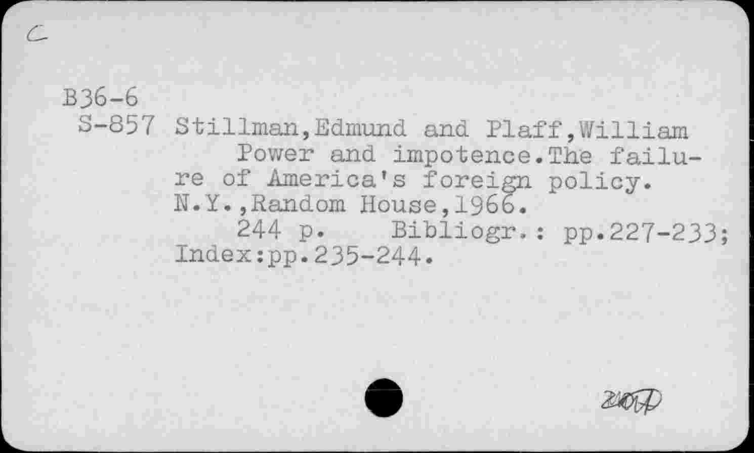 ﻿B36-6
S-857 Stillman,Edmund and Plaff»William Power and impotence.The failure of America’s foreign policy. N.Y.»Random House,1966.
244 p. Bibliogr.: pp.227-233; Indexipp.235-244.